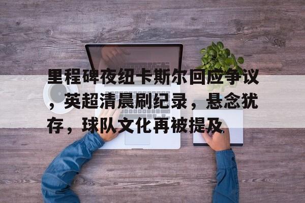 关于里程碑夜纽卡斯尔回应争议，英超清晨刷纪录，悬念犹存，球队文化再被提及的信息-九游平台网站